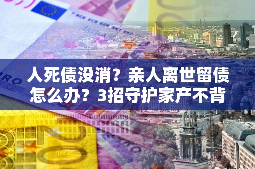 北京人死债没消？亲人离世留债怎么办？3招守护家产不背锅