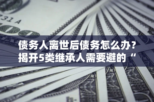 北京债务人离世后债务怎么办？揭开5类继承人需要避的“坑”