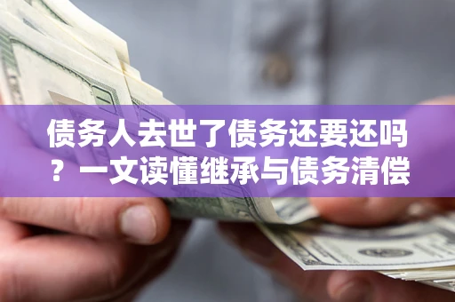 北京债务人去世了债务还要还吗？一文读懂继承与债务清偿