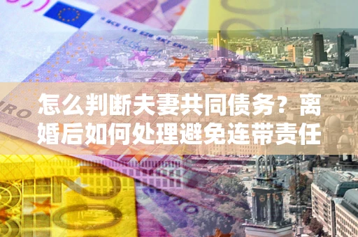 北京怎么判断夫妻共同债务？离婚后如何处理避免连带责任？